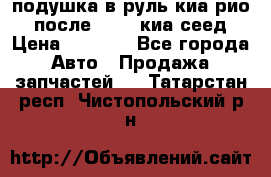 подушка в руль киа рио 3 после 2015. киа сеед › Цена ­ 8 000 - Все города Авто » Продажа запчастей   . Татарстан респ.,Чистопольский р-н